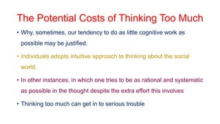 The Potential Costs of Thinking Too Much
• Why, sometimes, our tendency to do as little cognitive work as
possible may be justified.
• Individuals adopts intuitive approach to thinking about the social
world.
• In other instances, in which one tries to be as rational and systematic
as possible in the thought despite the extra effort this involves
• Thinking too much can get in to serious trouble
 