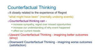 Counterfactual Thinking
oIt closely related to the experience of Regret
“what might have been” (mentally undoing events)
oCounterfactual thinking can -
 increase sympathy, regret over missed opportunities
 increase our understanding of why event happened
 affect our current moods
oUpward Counterfactual Thinking - imagining better outcomes
(envy)
oDownward Counterfactual Thinking - imagining worse outcomes
(satisfaction)
 