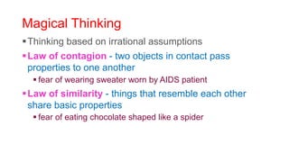Magical Thinking
Thinking based on irrational assumptions
Law of contagion - two objects in contact pass
properties to one another
 fear of wearing sweater worn by AIDS patient
Law of similarity - things that resemble each other
share basic properties
 fear of eating chocolate shaped like a spider
 