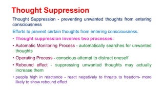 Thought Suppression
Thought Suppression - preventing unwanted thoughts from entering
consciousness
Efforts to prevent certain thoughts from entering consciousness.
• Thought suppression involves two processes:
• Automatic Monitoring Process - automatically searches for unwanted
thoughts
• Operating Process - conscious attempt to distract oneself
• Rebound effect - suppressing unwanted thoughts may actually
increase them
• people high in reactance - react negatively to threats to freedom- more
likely to show rebound effect
 