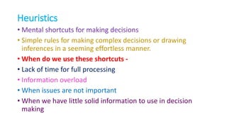 Heuristics
• Mental shortcuts for making decisions
• Simple rules for making complex decisions or drawing
inferences in a seeming effortless manner.
• When do we use these shortcuts -
• Lack of time for full processing
• Information overload
• When issues are not important
• When we have little solid information to use in decision
making
 