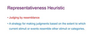 Representativeness Heuristic
• Judging by resemblance
• A strategy for making judgments based on the extent to which
current stimuli or events resemble other stimuli or categories.
 