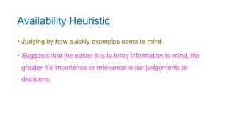 Availability Heuristic
• Judging by how quickly examples come to mind
• Suggests that the easier it is to bring information to mind, the
greater it’s importance or relevance to our judgements or
decisions.
 