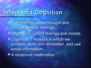 Affect and Cognition
  How feelings shape thought and
   thought shapes feelings.
  Affect: Our current feelings and moods.
  Cognition: The ways in which we
   process, store and remember, and use
   social information.
  A reciprocal relationship.
 