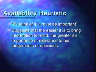 Availability Heuristic
  “If I think of it, it must be important”
  Suggests that the easier it is to bring
   information to mind, the greater it’s
   importance or relevance to our
   judgements or decisions.
 