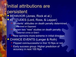 Initial attributions are
persistent
 BEHAVIOR (Jones, Rock et al.)
 ATTITUDES (Lord, Ross, & Lepper)
 Students’ attitudes on death penalty determined
 Favored or Opposed
 Shown two “new” studies on death penalty
 Deterred crime or Didn’t
 New opinions more extreme in initial direction
 CHANCE EVENTS (Langer & Roth)
 Flipped coin/successful in first 10 flips or not
 Early success group: Higher prediction of
accuracy in next 100 flips
 