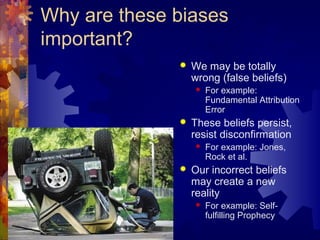 Why are these biases
important?
 We may be totally
wrong (false beliefs)
 For example:
Fundamental Attribution
Error
 These beliefs persist,
resist disconfirmation
 For example: Jones,
Rock et al.
 Our incorrect beliefs
may create a new
reality
 For example: Self-
fulfilling Prophecy
 