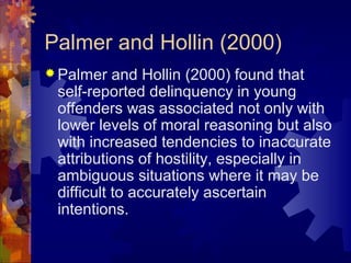 Palmer and Hollin (2000)
 Palmer and Hollin (2000) found that
self-reported delinquency in young
offenders was associated not only with
lower levels of moral reasoning but also
with increased tendencies to inaccurate
attributions of hostility, especially in
ambiguous situations where it may be
difficult to accurately ascertain
intentions.
 