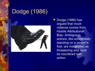 Dodge (1986)
 Dodge (1986) has
argued that much
violence comes from
Hostile Attributional
Bias. Ambiguous
actions, like accidentally
standing on a person's
foot, are interpreted as
threatening and must
be countered with
action.
 