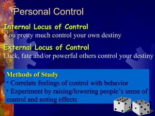 Personal Control
Internal Locus of ControlInternal Locus of Control
You pretty much control your own destiny
External Locus of ControlExternal Locus of Control
Luck, fate and/or powerful others control your destiny
Methods of StudyMethods of Study
• Correlate feelings of control with behaviorCorrelate feelings of control with behavior
• Experiment by raising/lowering people’s sense ofExperiment by raising/lowering people’s sense of
control and noting effectscontrol and noting effects
 