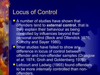 Locus of Control
 A number of studies have shown that
offenders tend to external control, that is
they explain their behaviour as being
controlled by influences beyond their
personal control (Beck and Ollendick 1976;
Kumchy and Sayer 1980).
 other studies have failed to show any
difference in locus of control between
offender and non-offender samples (Drasgow
et al. 1974; Groh and Goldenberg 1976);
 Lefcourt and Ladwig (1965) found offenders
to be more internally controlled than non-
offenders.
 
