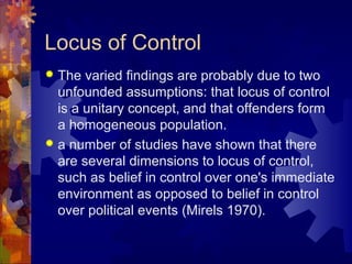 Locus of Control
 The varied findings are probably due to two
unfounded assumptions: that locus of control
is a unitary concept, and that offenders form
a homogeneous population.
 a number of studies have shown that there
are several dimensions to locus of control,
such as belief in control over one's immediate
environment as opposed to belief in control
over political events (Mirels 1970).
 