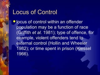 Locus of Control
 locus of control within an offender
population may be a function of race
(Griffith et al. 1981); type of offence, for
example, violent offenders tend to
external control (Hollin and Wheeler
1982); or time spent in prison (Kiessel
1966).
 