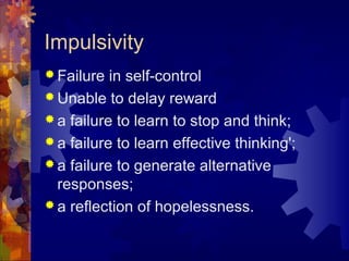 Impulsivity
 Failure in self-control
 Unable to delay reward
 a failure to learn to stop and think;
 a failure to learn effective thinking';
 a failure to generate alternative
responses;
 a reflection of hopelessness.
 