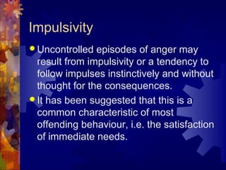 Impulsivity
 Uncontrolled episodes of anger may
result from impulsivity or a tendency to
follow impulses instinctively and without
thought for the consequences.
 It has been suggested that this is a
common characteristic of most
offending behaviour, i.e. the satisfaction
of immediate needs.
 