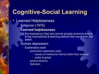 Cognitive-Social Learning
 Learned Helplessness
• Seligman (1975)
• Learned helplessness
• the expectancy that one cannot escape aversive events
& the motivational & learning deficits that result from the
belief.
• Human depression
• Explanatory style
• pessimistic explanatory style
• causes of misfortune internal rather than external
• stable & global
• positive illusions
• Optimism
 