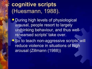 cognitive scripts
(Huesmann, 1988).
 During high levels of physiological
arousal, people resort to largely
unthinking behaviour, and thus well-
rehearsed scripts' take over.
 So to teach non-aggressive scripts' will
reduce violence in situations of high
arousal (Zillmann (1988))
 