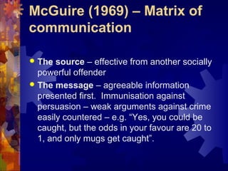 McGuire (1969) – Matrix of
communication
 The source – effective from another socially
powerful offender
 The message – agreeable information
presented first. Immunisation against
persuasion – weak arguments against crime
easily countered – e.g. “Yes, you could be
caught, but the odds in your favour are 20 to
1, and only mugs get caught”.
 