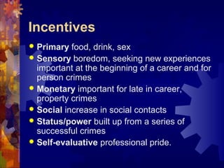 Incentives
 Primary food, drink, sex
 Sensory boredom, seeking new experiences
important at the beginning of a career and for
person crimes
 Monetary important for late in career,
property crimes
 Social increase in social contacts
 Status/power built up from a series of
successful crimes
 Self-evaluative professional pride.
 