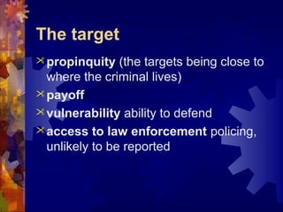 The target
propinquity (the targets being close to
where the criminal lives)
payoff
vulnerability ability to defend
access to law enforcement policing,
unlikely to be reported
 