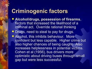 Criminogenic factors
 Alcohol/drugs, possession of firearms,
factors that increased the likelihood of a
criminal act. Override rational thinking
 Drugs, need to steal to pay for drugs.
 Alcohol, this inhibits behaviour. More
confident but less capable. Higher crime but
also higher chances of being caught. Also
increases helplessness in potential victims.
Cohen et al (1956), bus drivers more
optimistic about driving buses through small
gap but were less successful.
 