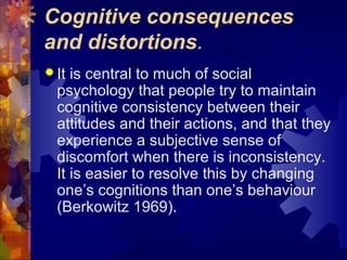 Cognitive consequences
and distortions.
 It is central to much of social
psychology that people try to maintain
cognitive consistency between their
attitudes and their actions, and that they
experience a subjective sense of
discomfort when there is inconsistency.
It is easier to resolve this by changing
one’s cognitions than one’s behaviour
(Berkowitz 1969).
 