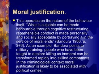 Moral justification.
 This operates on the nature of the behaviour
itself. “What is culpable can be made
honourable through cognitive restructuring...
reprehensible conduct is made personally
and socially acceptable by portraying it in the
service of moral ends” (Bandura 1986, p.
376). As an example, Bandura points to
military training: people who have been
taught to deplore killing as immoral can be
transformed rapidly into skilled combatants.
In the criminological context moral
justification is likely to be associated with
political crimes.
 