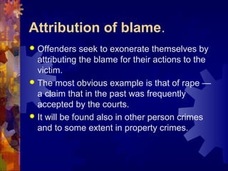 Attribution of blame.
 Offenders seek to exonerate themselves by
attributing the blame for their actions to the
victim.
 The most obvious example is that of rape —
a claim that in the past was frequently
accepted by the courts.
 It will be found also in other person crimes
and to some extent in property crimes.
 