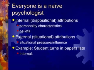 Everyone is a naïve
psychologist
 Internal (dispositional) attributions
 personality characteristics
 beliefs
 External (situational) attributions
 situational pressure/influence
 Example: Student turns in papers late
 Internal:
 