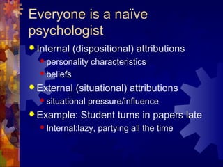 Everyone is a naïve
psychologist
 Internal (dispositional) attributions
 personality characteristics
 beliefs
 External (situational) attributions
 situational pressure/influence
 Example: Student turns in papers late
 Internal:lazy, partying all the time
 