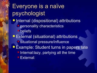 Everyone is a naïve
psychologist
 Internal (dispositional) attributions
 personality characteristics
 beliefs
 External (situational) attributions
 situational pressure/influence
 Example: Student turns in papers late
 Internal:lazy, partying all the time
 External:
 