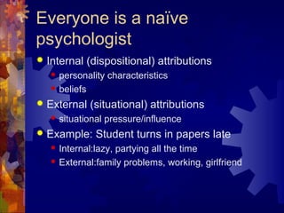 Everyone is a naïve
psychologist
 Internal (dispositional) attributions
 personality characteristics
 beliefs
 External (situational) attributions
 situational pressure/influence
 Example: Student turns in papers late
 Internal:lazy, partying all the time
 External:family problems, working, girlfriend
 