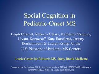 Social Cognition in
Pediatric-Onset MS
Leigh Charvet, Rebecca Cleary, Katherine Vazquez,
Livana Koznesoff, Kate Bartolotta, Jeremy
Benhamroum & Lauren Krupp for the
U.S. Network of Pediatric MS Centers
Lourie Center for Pediatric MS, Stony Brook Medicine
Supported by the National MS Society (grant numbers PP2106, 10020073405); NIH (grant
number R01NS071463); The Lourie Foundation, Inc.
 