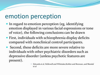 emotion perception 
 In regard to emotion perception (eg, identifying 
emotion displayed in various facial expressions or tone 
of voice), the following conclusions can be drawn 
 First, individuals with schizophrenia display deficits 
compared with nonclinical control participants. 
 Second, these deficits are more severe relative to 
individuals with other psychiatric disorders such as 
depressive disorder (unless psychotic features are 
present). 
• Edwards et al, Hellewell and Whittaker,Kohler and Brennan, and Mandal 
et al 
 