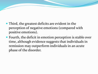  Third, the greatest deficits are evident in the 
perception of negative emotions (compared with 
positive emotions). 
 Fourth, the deficit in emotion perception is stable over 
time, although evidence suggests that individuals in 
remission may outperform individuals in an acute 
phase of the disorder. 
 