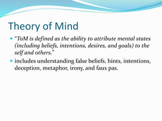 Theory of Mind 
 “ToM is defined as the ability to attribute mental states 
(including beliefs, intentions, desires, and goals) to the 
self and others.” 
 includes understanding false beliefs, hints, intentions, 
deception, metaphor, irony, and faux pas. 
 