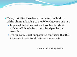  Over 30 studies have been conducted on ToM in 
schizophrenia, leading to the following conclusions . 
 In general, individuals with schizophrenia exhibit 
deficits in ToM relative to non ill and psychiatric 
controls. 
 The bulk of research supports the conclusion that this 
impairment in schizophrenia is a trait deficit. 
- Brune and Harrington et al 
 