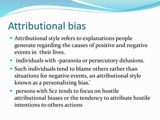 Attributional bias 
 Attributional style refers to explanations people 
generate regarding the causes of positive and negative 
events in their lives. 
 individuals with -paranoia or persecutory delusions. 
 Such individuals tend to blame others rather than 
situations for negative events, an attributional style 
known as a personalizing bias.’ 
 persons with Scz tends to focus on hostile 
attributional biases or the tendency to attribute hostile 
intentions to others actions 
 