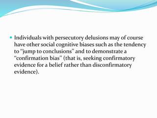  Individuals with persecutory delusions may of course 
have other social cognitive biases such as the tendency 
to ‘‘jump to conclusions’’ and to demonstrate a 
‘‘confirmation bias’’ (that is, seeking confirmatory 
evidence for a belief rather than disconfirmatory 
evidence). 
 