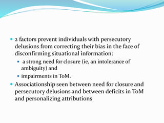  2 factors prevent individuals with persecutory 
delusions from correcting their bias in the face of 
disconfirming situational information: 
 a strong need for closure (ie, an intolerance of 
ambiguity) and 
 impairments in ToM. 
 Associationship seen between need for closure and 
persecutory delusions and between deficits in ToM 
and personalizing attributions 
 