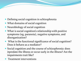  Defining social cognition in schizophrenia 
 What domains of social cognition 
 Neurobiology of social cognition 
 What is social cognition’s relationship with positive 
symptoms (eg, paranoia), negative symptoms, and 
disorganization? 
 What is the functional significance of social cognition? 
Does it behave as a mediator? 
 Social cognition and the course of schizophrenia: does 
itpredate the illness or occur early in the illness? Are the 
impairments trait like? 
 Treatment interventions 
 
