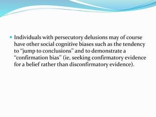  Individuals with persecutory delusions may of course 
have other social cognitive biases such as the tendency 
to ‘‘jump to conclusions’’ and to demonstrate a 
‘‘confirmation bias’’ (ie, seeking confirmatory evidence 
for a belief rather than disconfirmatory evidence). 
 