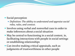  Social perception 
 Definition: The ability to understand and appraise social 
roles, rules, and context. 
 Involves using verbal and nonverbal cues in order to 
make inferences about a social situation 
 May be central to functioning in a social context, ie, 
facilitating interactions with people in social settings 
or establishing relationships 
 Can involve making critical appraisals, such as 
judgments of trustworthiness in other people 
 