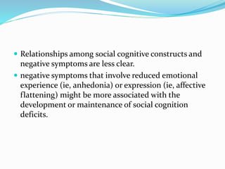  Relationships among social cognitive constructs and 
negative symptoms are less clear. 
 negative symptoms that involve reduced emotional 
experience (ie, anhedonia) or expression (ie, affective 
flattening) might be more associated with the 
development or maintenance of social cognition 
deficits. 
 