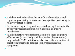  social cognition involves the interface of emotional and 
cognitive processing, whereas neurocognitive processing is 
relatively affect-neutral 
 In contrast, negative symptoms could spring from a similar 
affective processing dysfunction as social cognitive 
impairments.. 
 failed empathy or mental simulation of others’ cognitive-affect 
states (a putatively social cognitive phenomenon) 
may underlie ToM deficits and also foster the extinction of 
social reinforcement, leading to increased negative 
symptoms. 
 . 
 