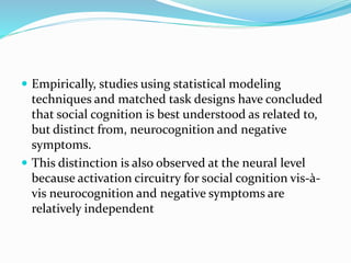  Empirically, studies using statistical modeling 
techniques and matched task designs have concluded 
that social cognition is best understood as related to, 
but distinct from, neurocognition and negative 
symptoms. 
 This distinction is also observed at the neural level 
because activation circuitry for social cognition vis-à-vis 
neurocognition and negative symptoms are 
relatively independent 
 