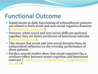 Functional Outcome 
 Impairments in daily functioning of schizophrenic patients 
are related to both social and non-social cognitive domains 
(Couture et al., 2006, 2011). 
 However, when social and non-social skills are analyzed 
together, they are better predictors of functional outcome 
(Couture et al., 2011). 
 This means that social and non-social domains have an 
independent influence on the everyday performance of 
these patients. 
 Further, several studies show that social cognition has a 
mediator effect between neuro-cognition and functional 
outcome (Couture et al., 2006; Bae et al., 2010;Schmidt et 
al., 2011b). 
 
