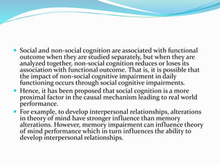  Social and non-social cognition are associated with functional 
outcome when they are studied separately, but when they are 
analyzed together, non-social cognition reduces or loses its 
association with functional outcome. That is, it is possible that 
the impact of non-social cognitive impairment in daily 
functioning occurs through social cognitive impairments. 
 Hence, it has been proposed that social cognition is a more 
proximal factor in the causal mechanism leading to real world 
performance. 
 For example, to develop interpersonal relationships, alterations 
in theory of mind have stronger influence than memory 
alterations. However, memory impairment can influence theory 
of mind performance which in turn influences the ability to 
develop interpersonal relationships. 
 