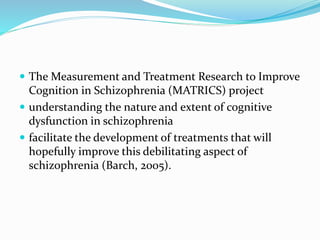  The Measurement and Treatment Research to Improve 
Cognition in Schizophrenia (MATRICS) project 
 understanding the nature and extent of cognitive 
dysfunction in schizophrenia 
 facilitate the development of treatments that will 
hopefully improve this debilitating aspect of 
schizophrenia (Barch, 2005). 
 