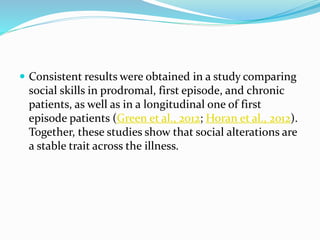  Consistent results were obtained in a study comparing 
social skills in prodromal, first episode, and chronic 
patients, as well as in a longitudinal one of first 
episode patients (Green et al., 2012; Horan et al., 2012). 
Together, these studies show that social alterations are 
a stable trait across the illness. 
 